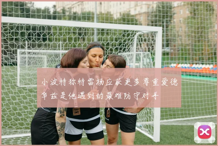 小波特称特雷杨应获更多尊重爱德华兹是他遇到的最难防守对手