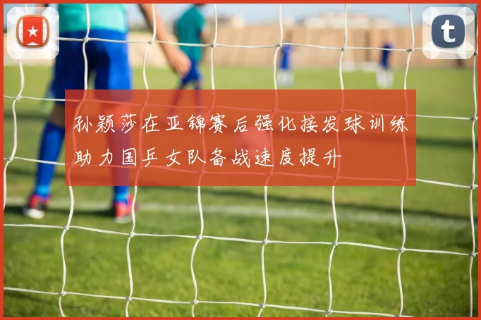 孙颖莎在亚锦赛后强化接发球训练助力国乒女队备战速度提升