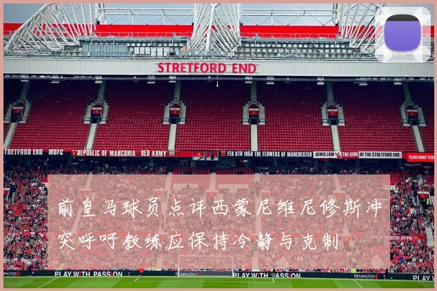 前皇马球员点评西蒙尼维尼修斯冲突呼吁教练应保持冷静与克制