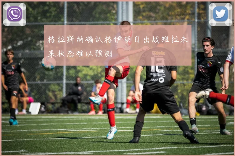 格拉斯纳确认格伊明日出战维拉未来状态难以预测