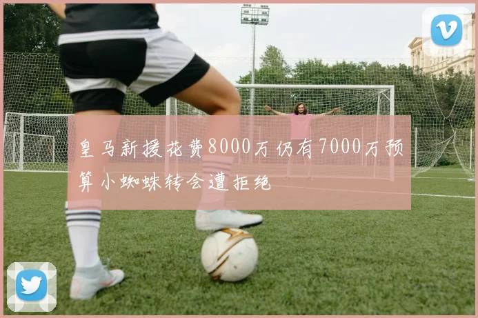 皇马新援花费8000万仍有7000万预算小蜘蛛转会遭拒绝
