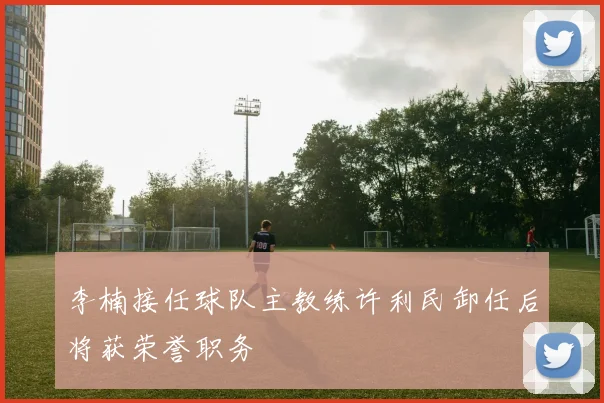 李楠接任球队主教练许利民卸任后将获荣誉职务