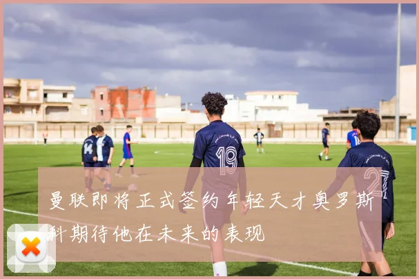 曼联即将正式签约年轻天才奥罗斯科期待他在未来的表现