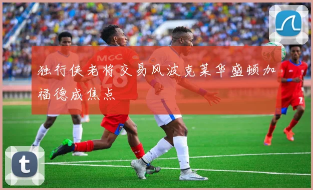 独行侠老将交易风波克莱华盛顿加福德成焦点