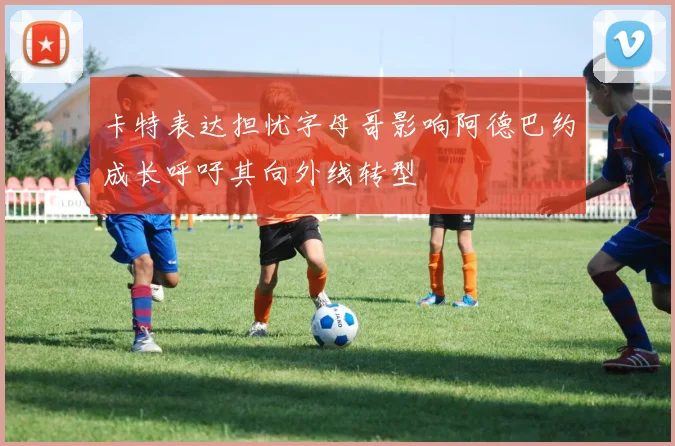 卡特表达担忧字母哥影响阿德巴约成长呼吁其向外线转型