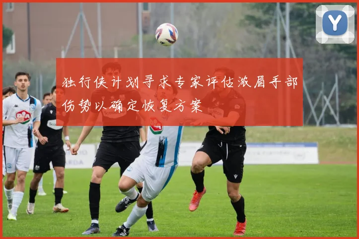 独行侠计划寻求专家评估浓眉手部伤势以确定恢复方案