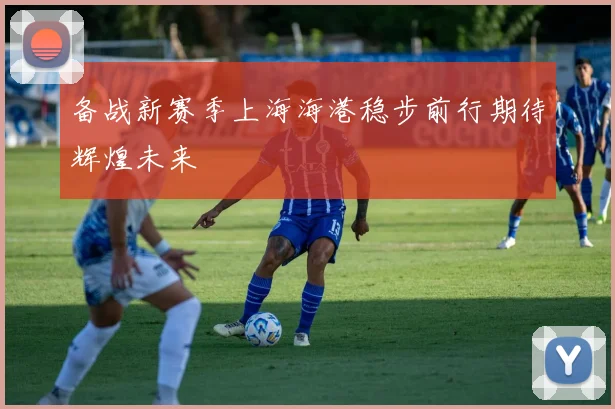 备战新赛季上海海港稳步前行期待辉煌未来