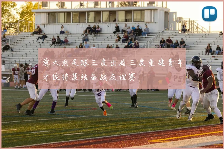 意大利足球三度出局三度重建青年才俊将集结备战友谊赛