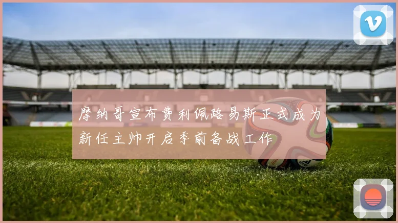 摩纳哥宣布费利佩路易斯正式成为新任主帅开启季前备战工作