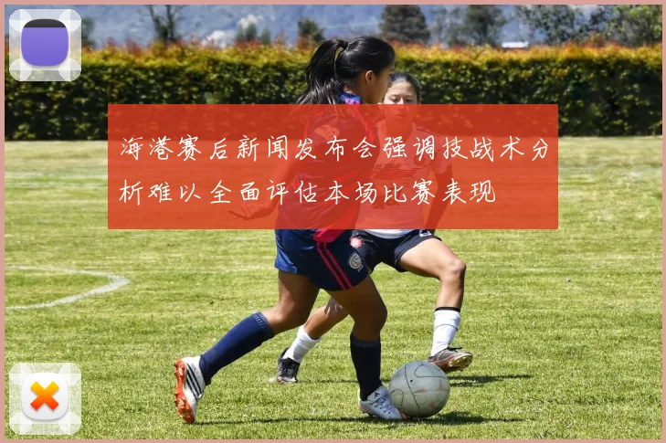 海港赛后新闻发布会强调技战术分析难以全面评估本场比赛表现