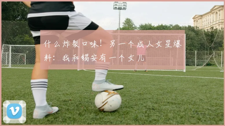 什么炸裂口味！另一个成人女星爆料：我和锡安有一个女儿