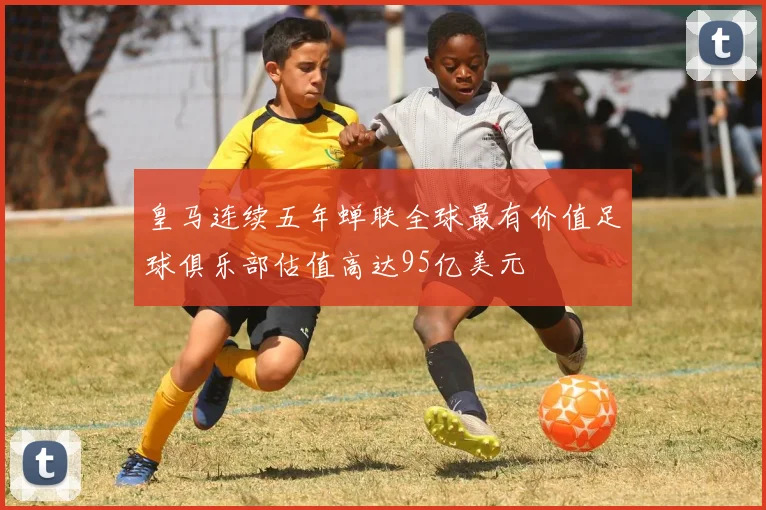 皇马连续五年蝉联全球最有价值足球俱乐部估值高达95亿美元