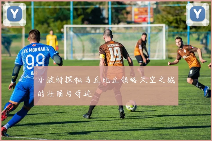 小波特探秘马丘比丘领略天空之城的壮丽与奇迹