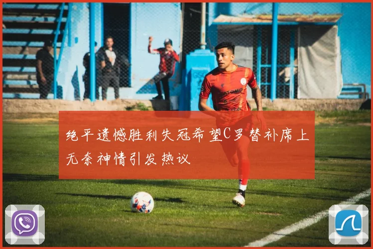 绝平遗憾胜利失冠希望C罗替补席上无奈神情引发热议