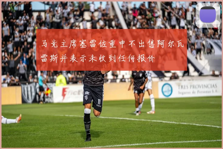 马竞主席塞雷佐重申不出售阿尔瓦雷斯并表示未收到任何报价