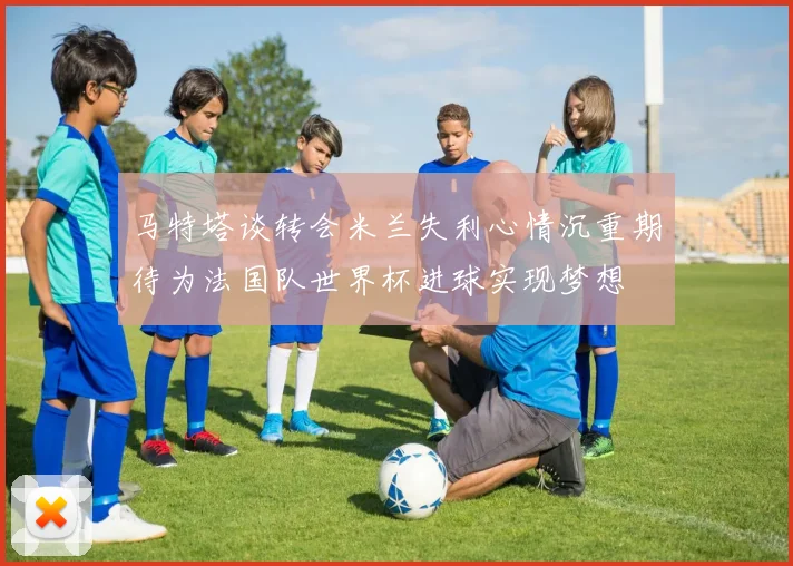 马特塔谈转会米兰失利心情沉重期待为法国队世界杯进球实现梦想