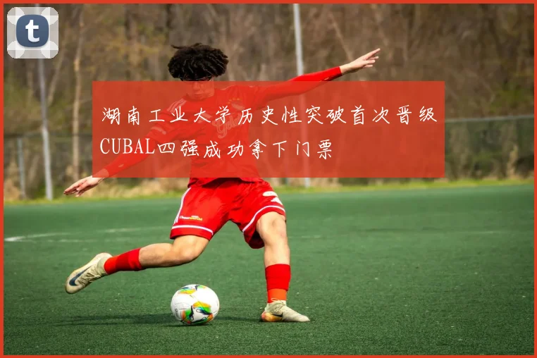湖南工业大学历史性突破首次晋级CUBAL四强成功拿下门票