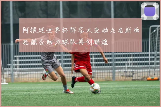阿根廷世界杯阵容大变动九名新面孔能否助力球队再创辉煌