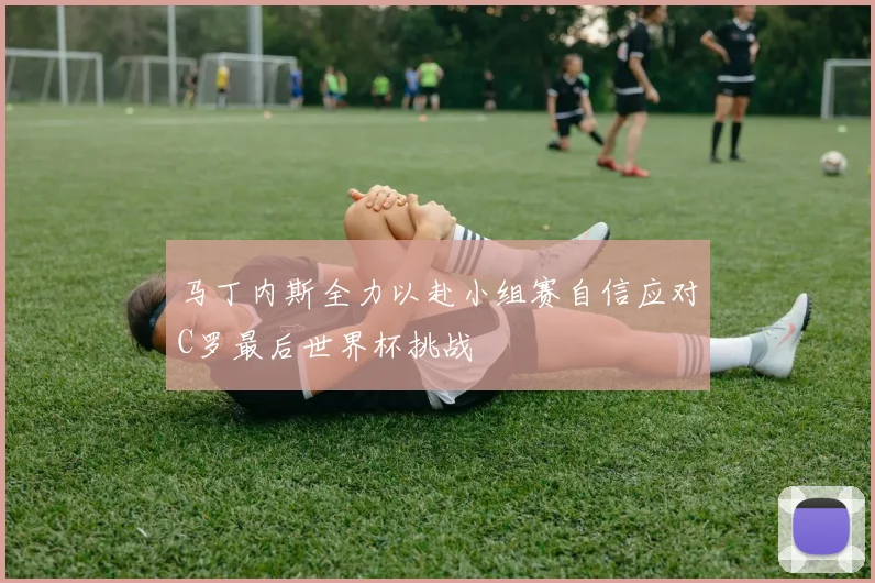 马丁内斯全力以赴小组赛自信应对C罗最后世界杯挑战
