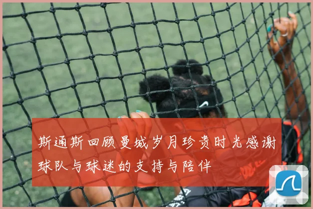斯通斯回顾曼城岁月珍贵时光感谢球队与球迷的支持与陪伴