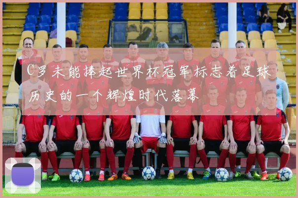 C罗未能捧起世界杯冠军标志着足球历史的一个辉煌时代落幕