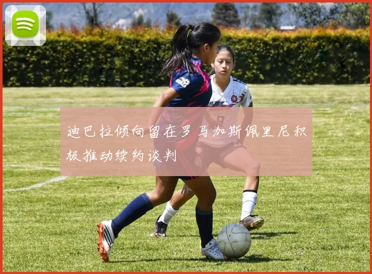 迪巴拉倾向留在罗马加斯佩里尼积极推动续约谈判