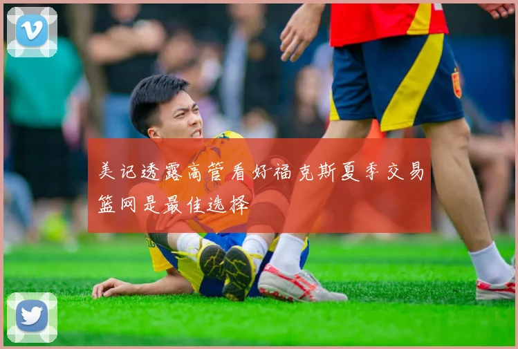 美记透露高管看好福克斯夏季交易篮网是最佳选择