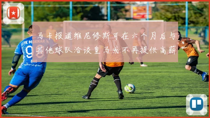 马卡报道维尼修斯可在六个月后与其他球队洽谈皇马或不再提供高薪合同