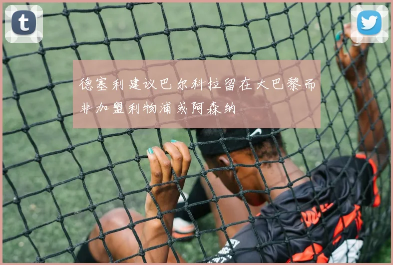 德塞利建议巴尔科拉留在大巴黎而非加盟利物浦或阿森纳